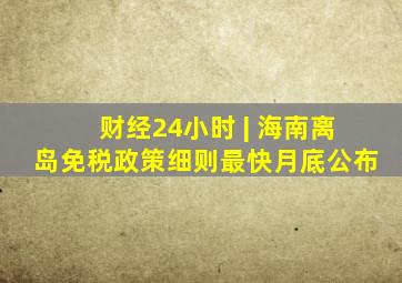 财经24小时 | 海南离岛免税政策细则最快月底公布